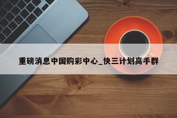 重磅消息中国购彩中心_快三计划高手群