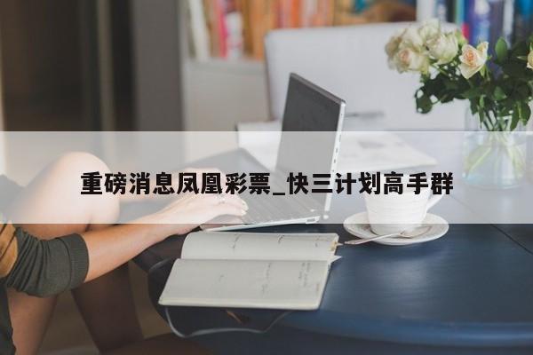 重磅消息凤凰彩票_快三计划高手群